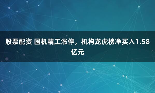 股票配资 国机精工涨停，机构龙虎榜净买入1.58亿元