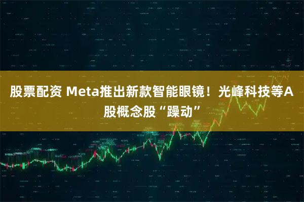 股票配资 Meta推出新款智能眼镜！光峰科技等A股概念股“躁动”