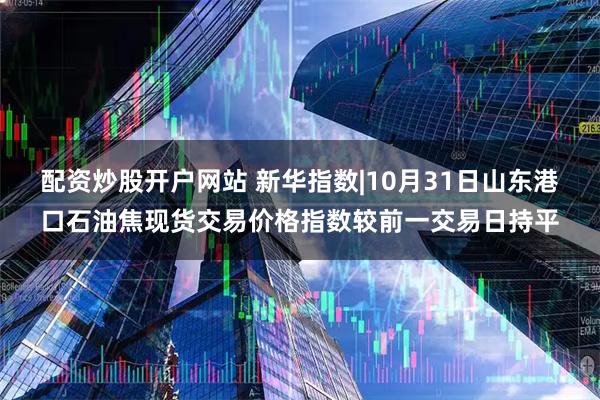 配资炒股开户网站 新华指数|10月31日山东港口石油焦现货交易价格指数较前一交易日持平