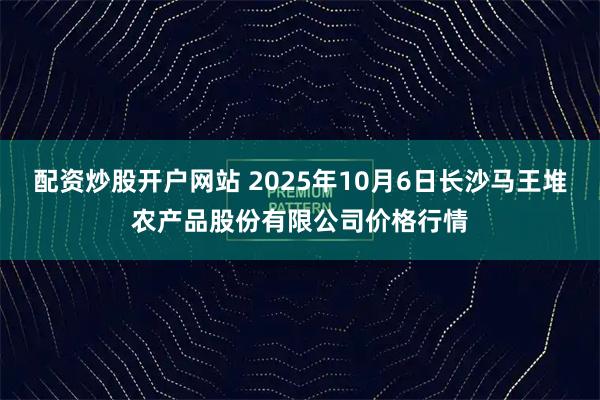 配资炒股开户网站 2025年10月6日长沙马王堆农产品股份有限公司价格行情