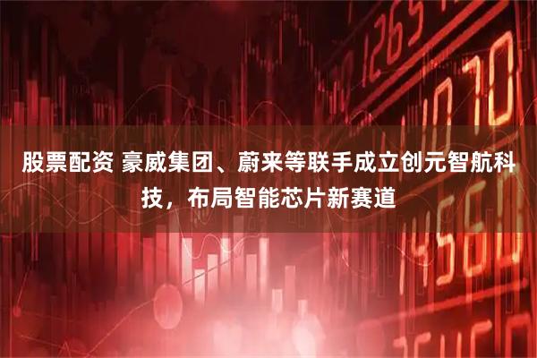 股票配资 豪威集团、蔚来等联手成立创元智航科技，布局智能芯片新赛道