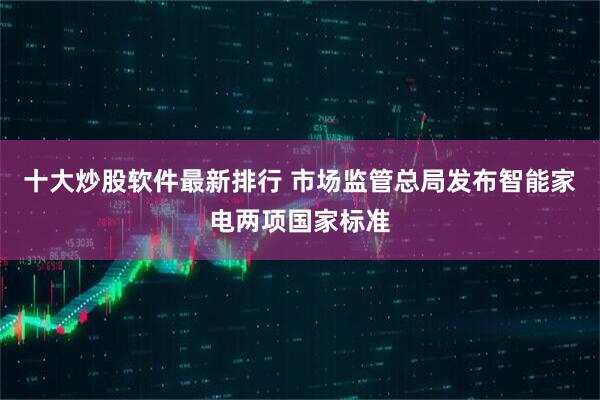 十大炒股软件最新排行 市场监管总局发布智能家电两项国家标准