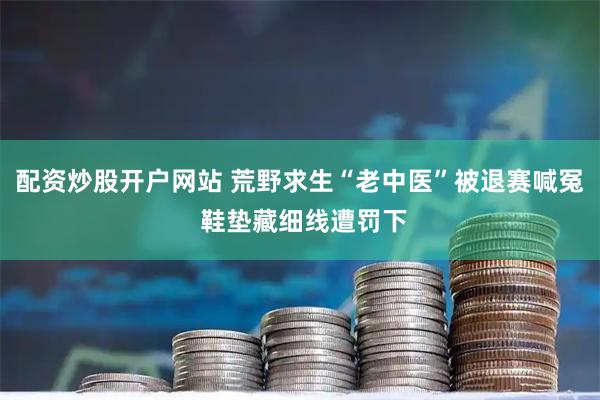 配资炒股开户网站 荒野求生“老中医”被退赛喊冤 鞋垫藏细线遭罚下