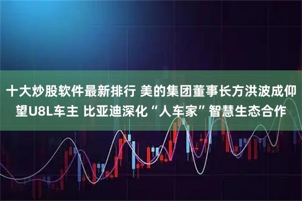 十大炒股软件最新排行 美的集团董事长方洪波成仰望U8L车主 比亚迪深化“人车家”智慧生态合作