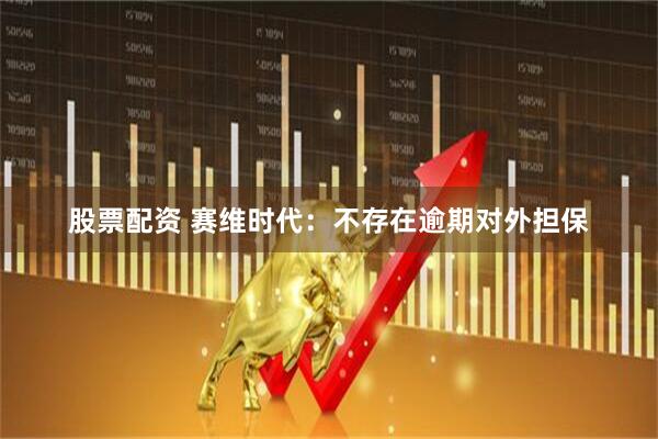 股票配资 赛维时代：不存在逾期对外担保