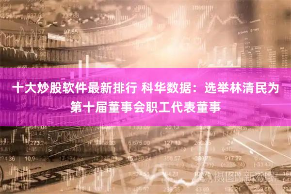 十大炒股软件最新排行 科华数据：选举林清民为第十届董事会职工代表董事