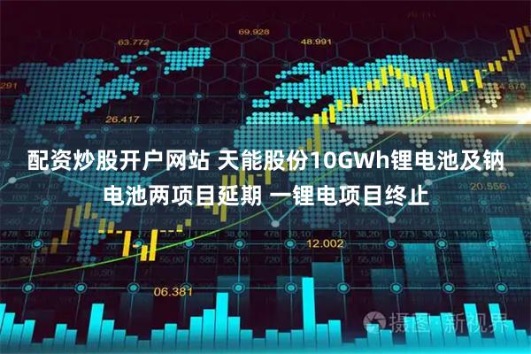 配资炒股开户网站 天能股份10GWh锂电池及钠电池两项目延期 一锂电项目终止