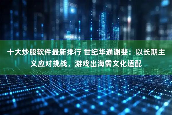 十大炒股软件最新排行 世纪华通谢斐：以长期主义应对挑战，游戏出海需文化适配