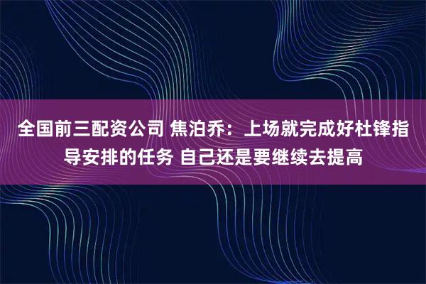 全国前三配资公司 焦泊乔：上场就完成好杜锋指导安排的任务 自己还是要继续去提高