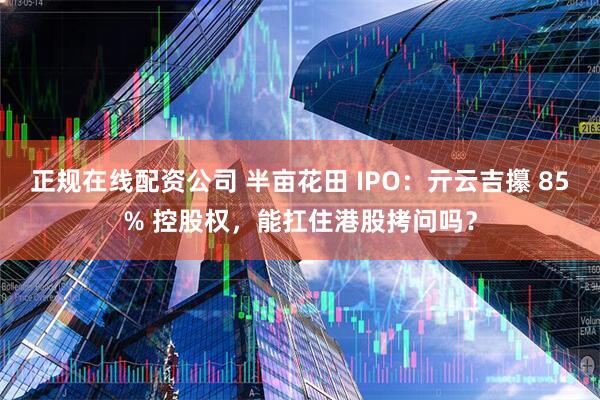 正规在线配资公司 半亩花田 IPO：亓云吉攥 85% 控股权，能扛住港股拷问吗？