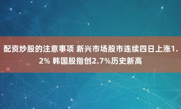 配资炒股的注意事项 新兴市场股市连续四日上涨1.2% 韩国股指创2.7%历史新高