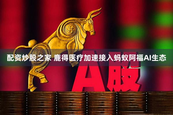 配资炒股之家 鹿得医疗加速接入蚂蚁阿福AI生态