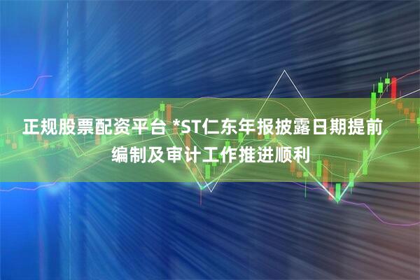 正规股票配资平台 *ST仁东年报披露日期提前   编制及审计工作推进顺利