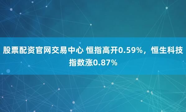 股票配资官网交易中心 恒指高开0.59%，恒生科技指数涨0.87%