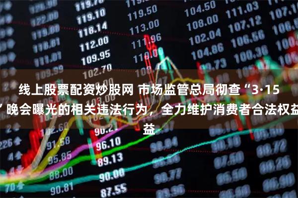 线上股票配资炒股网 市场监管总局彻查“3·15”晚会曝光的相关违法行为，全力维护消费者合法权益