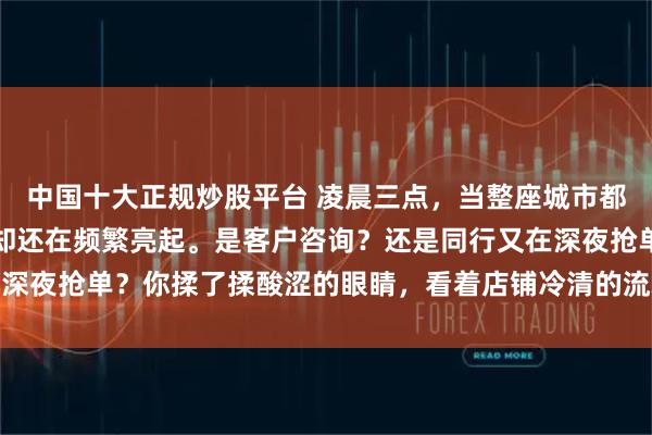 中国十大正规炒股平台 凌晨三点，当整座城市都已沉睡，你的手机屏幕却还在频繁亮起。是客户咨询？还是同行又在深夜抢单？你揉了揉酸涩的眼睛，看着店铺冷清的流水和居高不下的人